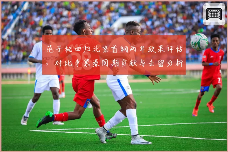 范子铭回归北京首钢两年效果评估,对比李慕豪同期贡献与去留分析