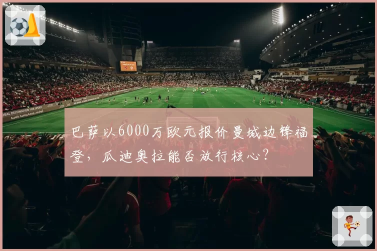 巴萨以6000万欧元报价曼城边锋福登，瓜迪奥拉能否放行核心？