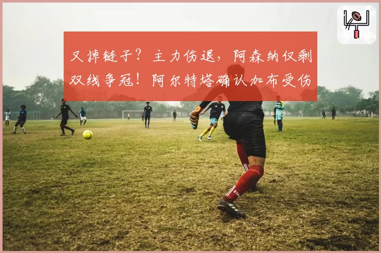 又掉链子？主力伤退，阿森纳仅剩双线争冠！阿尔特塔确认加布受伤