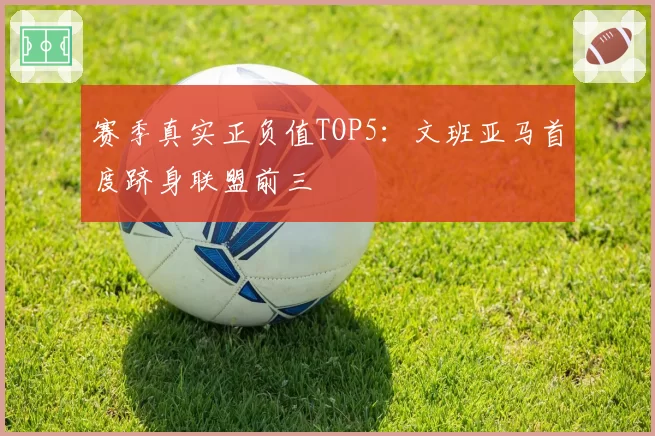 赛季真实正负值TOP5：文班亚马首度跻身联盟前三