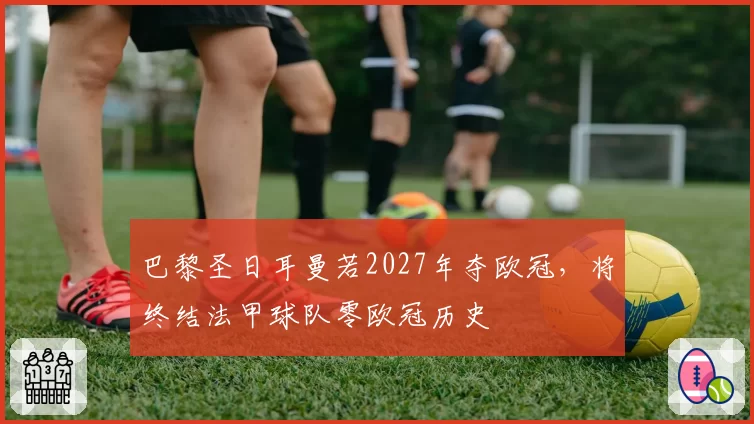 巴黎圣日耳曼若2027年夺欧冠，将终结法甲球队零欧冠历史