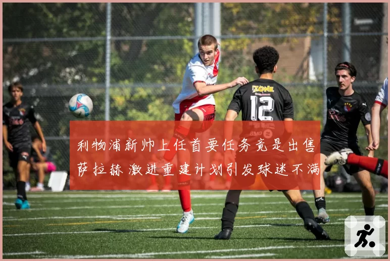 利物浦新帅上任首要任务竟是出售萨拉赫 激进重建计划引发球迷不满