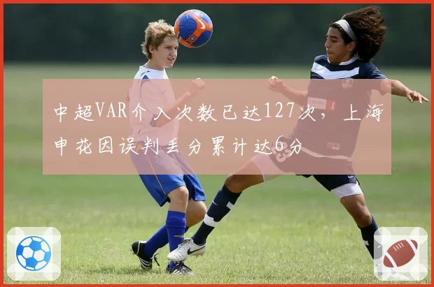 中超VAR介入次数已达127次,上海申花因误判丢分累计达6分