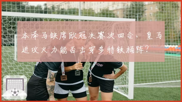 本泽马缺席欧冠决赛次回合，皇马进攻火力能否击穿多特铁桶阵？