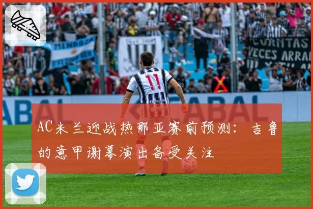 AC米兰迎战热那亚赛前预测：吉鲁的意甲谢幕演出备受关注